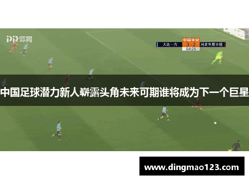 中国足球潜力新人崭露头角未来可期谁将成为下一个巨星